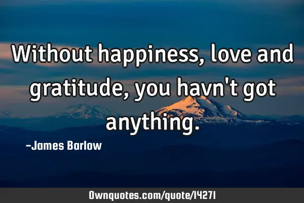 Without happiness, love and gratitude, you havn
