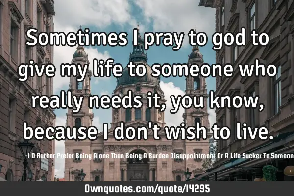 Sometimes I pray to god to give my life to someone who really needs it, you know, because I don