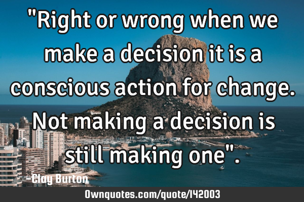 "Right or wrong when we make a decision it is a conscious action for change. Not making a decision