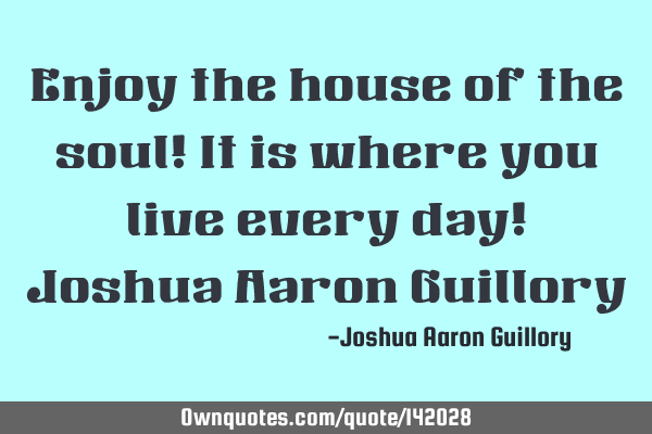 Enjoy the house of the soul! It is where you live every day!  Joshua Aaron G