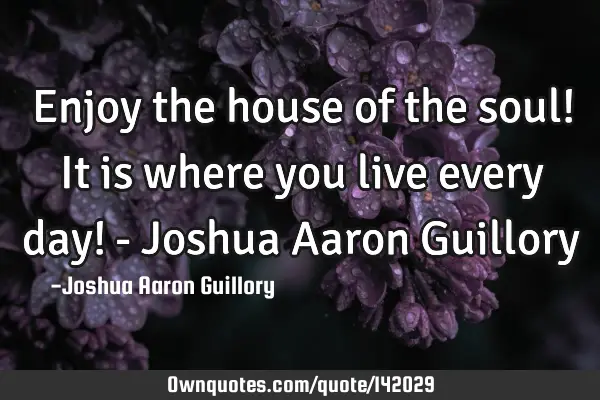 Enjoy the house of the soul! It is where you live every day! - Joshua Aaron G
