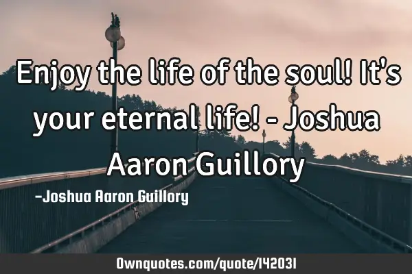 Enjoy the life of the soul! It