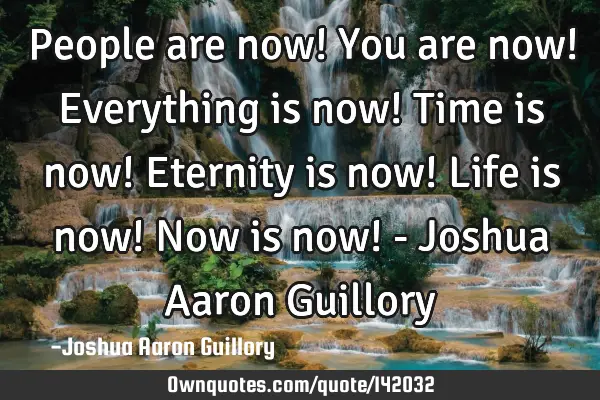 People are now! You are now! Everything is now! Time is now! Eternity is now! Life is now! Now is