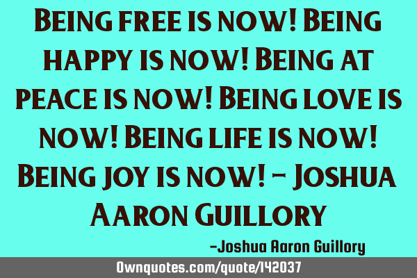 Being free is now! Being happy is now! Being at peace is now! Being love is now! Being life is now!