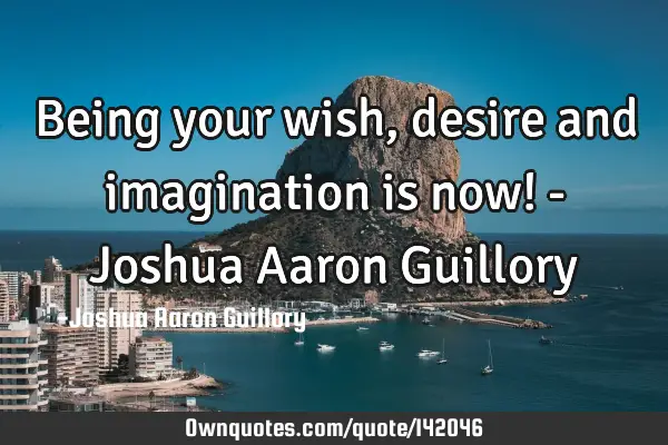 Being your wish, desire and imagination is now! - Joshua Aaron G