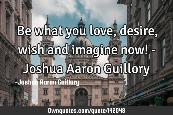 Be what you love, desire, wish and imagine now! - Joshua Aaron G