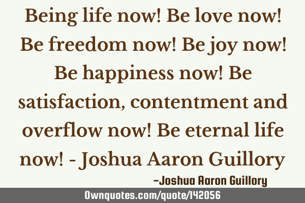 Being life now! Be love now! Be freedom now! Be joy now! Be happiness now! Be satisfaction,