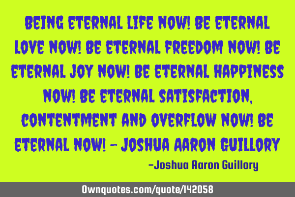 Being eternal life now! Be eternal love now! Be eternal freedom now! Be eternal joy now! Be eternal