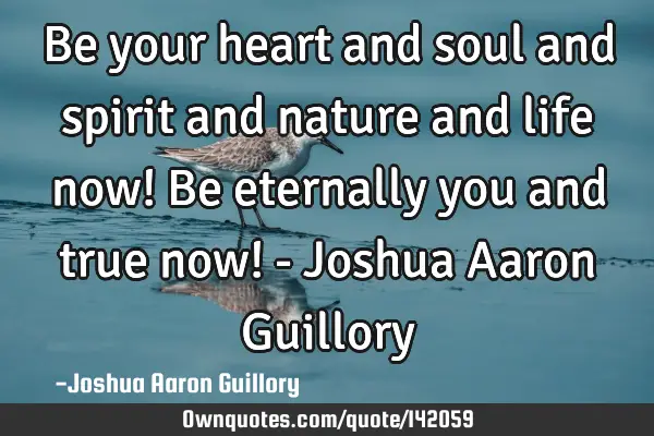 Be your heart and soul and spirit and nature and life now! Be eternally you and true now! - Joshua A
