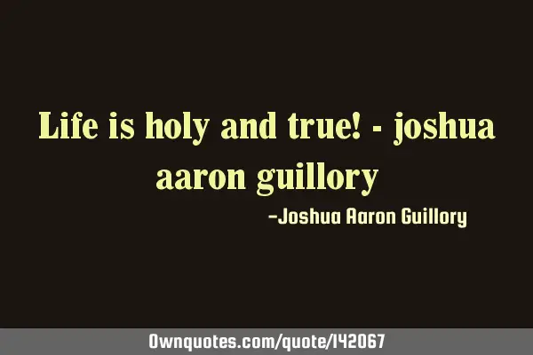 Life is holy and true! - joshua aaron
