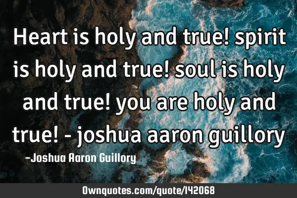 Heart is holy and true! spirit is holy and true! soul is holy and true! you are holy and true! -