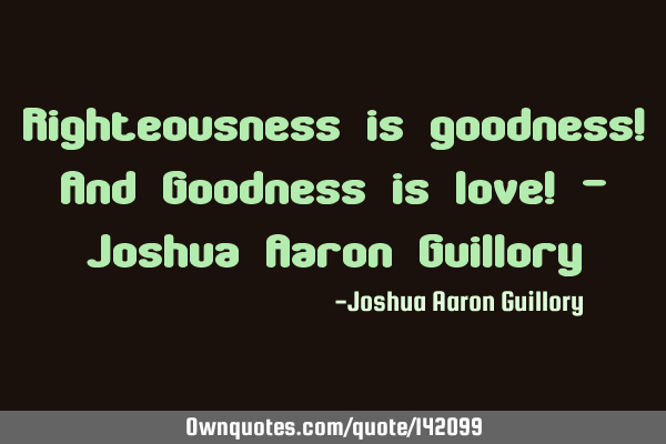 Righteousness is goodness! And Goodness is love! - Joshua Aaron G