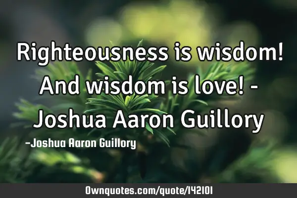 Righteousness is wisdom! And wisdom is love! - Joshua Aaron G