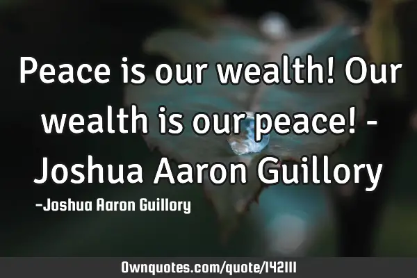 Peace is our wealth! Our wealth is our peace! - Joshua Aaron G