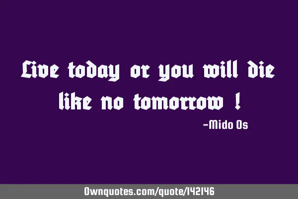 Live today or you will die like no tomorrow !