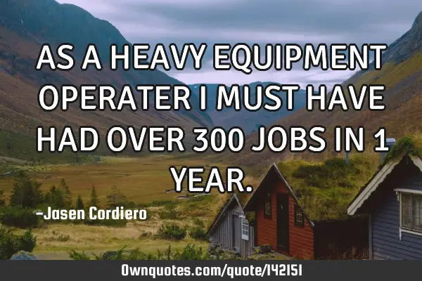 AS A HEAVY EQUIPMENT OPERATER I MUST HAVE HAD OVER 300 JOBS IN 1 YEAR