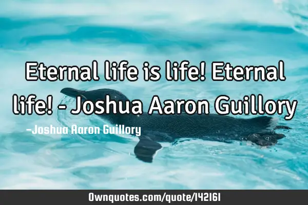 Eternal life is life! Eternal life! - Joshua Aaron G