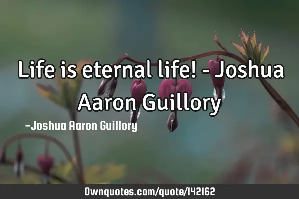 Life is eternal life! - Joshua Aaron G