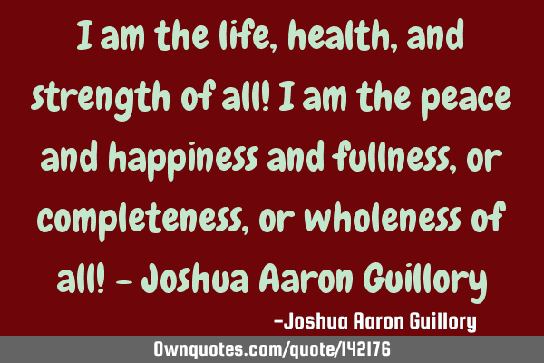 I am the life, health, and strength of all! I am the peace and happiness and fullness, or
