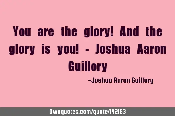 You are the glory! And the glory is you! - Joshua Aaron G