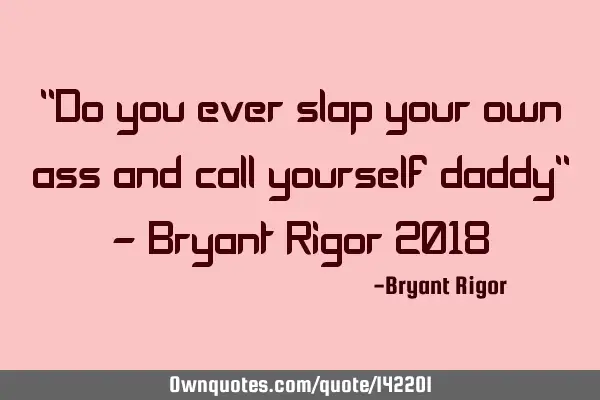 "Do you ever slap your own ass and call yourself daddy" - Bryant Rigor 2018