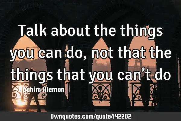 Talk about the things you can do, not that the things that you can’t