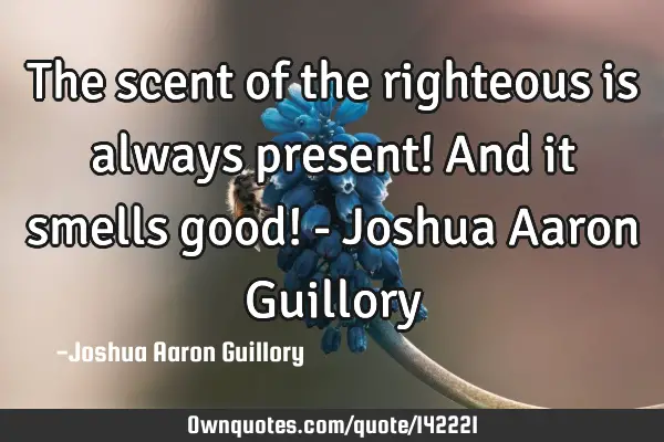 The scent of the righteous is always present! And it smells good! - Joshua Aaron G