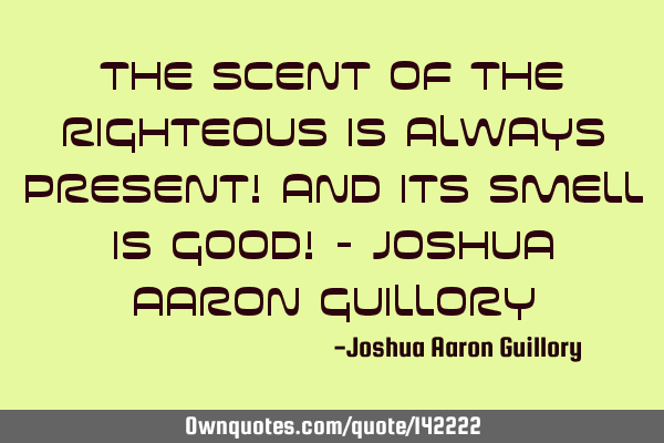 The scent of the righteous is always present! And its smell is good! - Joshua Aaron G
