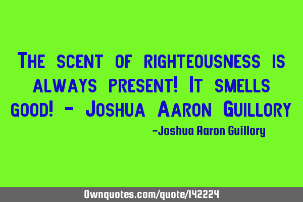 The scent of righteousness is always present! It smells good! - Joshua Aaron G