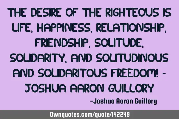 The desire of the righteous is life, happiness, relationship, friendship, solitude, solidarity, and