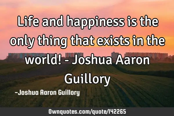 Life and happiness is the only thing that exists in the world! - Joshua Aaron G