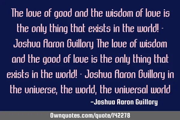 The love of good and the wisdom of love is the only thing that exists in the world! - Joshua Aaron G
