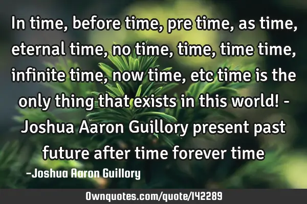 In time, before time, pre time, as time, eternal time, no time, time, time time, infinite time, now