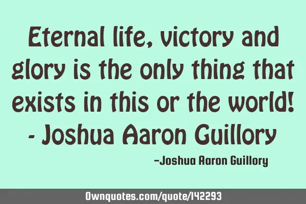 Eternal life, victory and glory is the only thing that exists in this or the world! - Joshua Aaron G