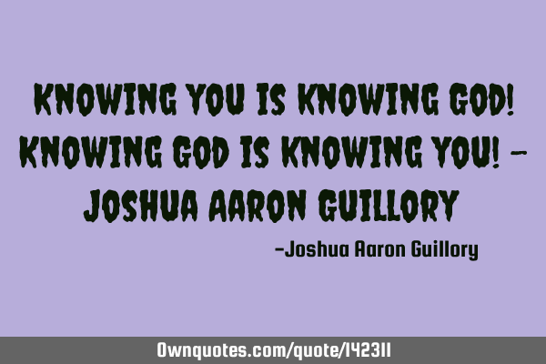 Knowing you is knowing God! Knowing God is knowing you! - Joshua Aaron G