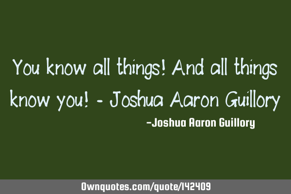 You know all things! And all things know you! - Joshua Aaron G