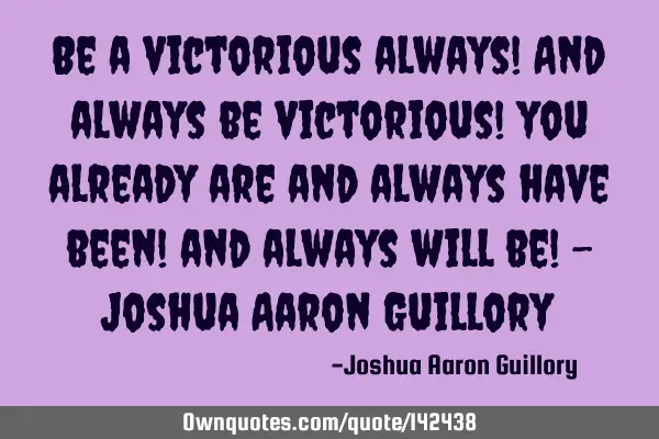 Be a victorious always! And always be victorious! you already are and always have been! and always