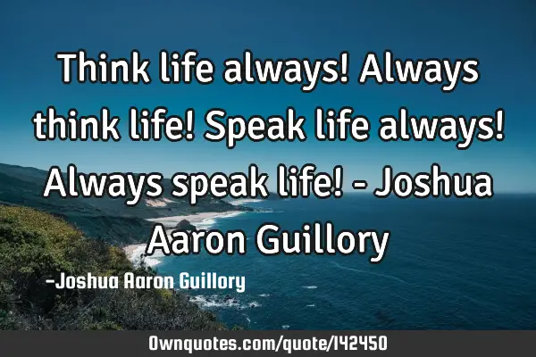 Think life always! Always think life! Speak life always! Always speak life! - Joshua Aaron G