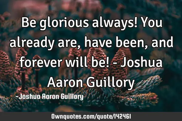 Be glorious always! You already are, have been, and forever will be! - Joshua Aaron G