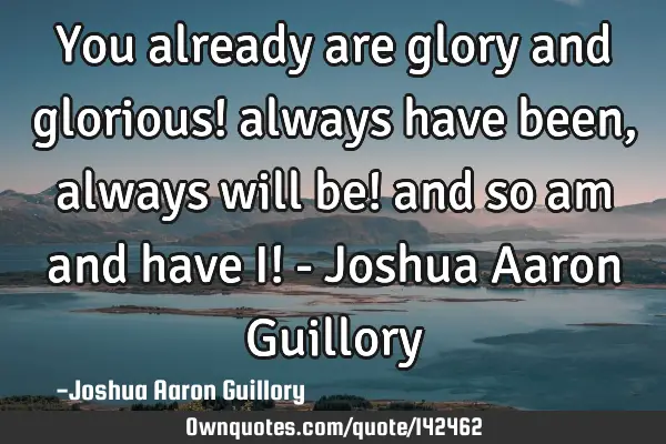 You already are glory and glorious! always have been, always will be! and so am and have I! - J