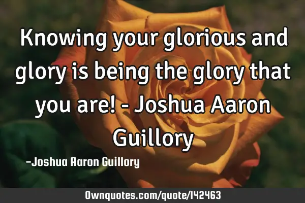 Knowing your glorious and glory is being the glory that you are! - Joshua Aaron G