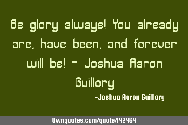 Be glory always! You already are, have been, and forever will be! - Joshua Aaron G