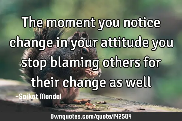 The moment you notice change in your attitude you stop blaming others for their change as