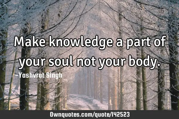 Make knowledge a part of your soul not your