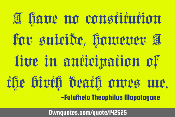 I have no constitution for suicide, however I live in anticipation of the birth death owes