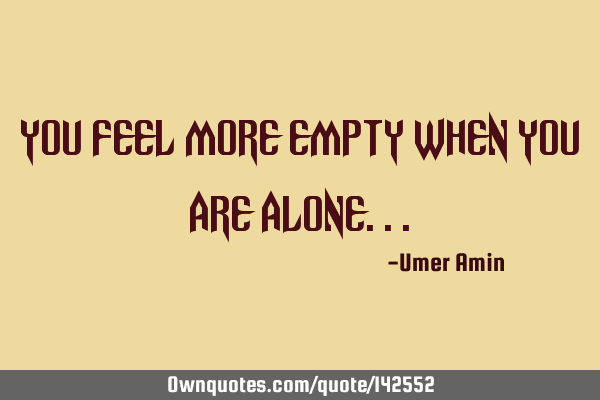 You feel more empty when you are