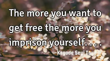The more you want to get free the more you imprison yourself....