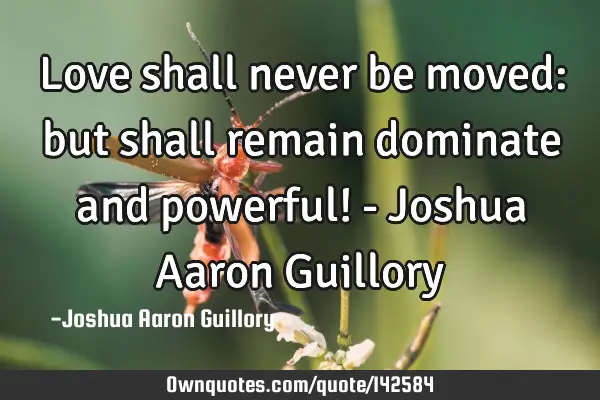 Love shall never be moved: but shall remain dominate and powerful! - Joshua Aaron G