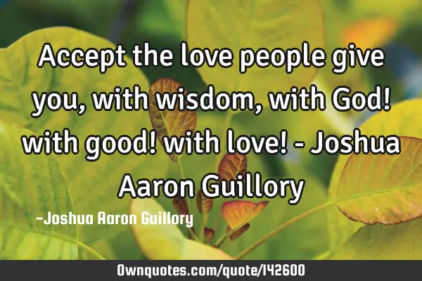 Accept the love people give you, with wisdom, with God! with good! with love! - Joshua Aaron G