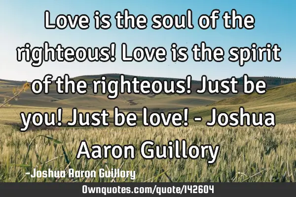 Love is the soul of the righteous! Love is the spirit of the righteous! Just be you! Just be love! -